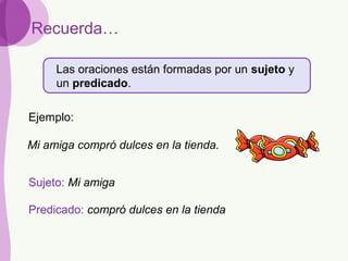 Las oraciones están formadas por un sujeto y
un predicado.
Recuerda…
Sujeto: Mi amiga
Predicado: compró dulces en la tienda
Mi amiga compró dulces en la tienda.
Ejemplo:
 