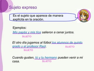 Sujeto expreso
Mis papás y mis tíos salieron a cenar juntos.
El otro día jugamos al fútbol los alumnos de quinto
grado y el profesor Raúl.
Cuando gusten, tú y tu hermano pueden venir a mi
casa.
SUJETO
SUJETO
SUJETO
SUJETO
Ejemplos:
Es el sujeto que aparece de manera
explícita en la oración.
 