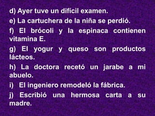 d) Ayer tuve un difícil examen.
e) La cartuchera de la niña se perdió.
f) El brócoli y la espinaca contienen
vitamina E.
g) El yogur y queso son productos
lácteos.
h) La doctora recetó un jarabe a mi
abuelo.
i) El ingeniero remodeló la fábrica.
j) Escribió una hermosa carta a su
madre.
 