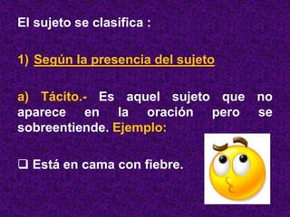 El sujeto se clasifica :
1) Según la presencia del sujeto
a) Tácito.- Es aquel sujeto que no
aparece en la oración pero se
sobreentiende. Ejemplo:
 Está en cama con fiebre.
 