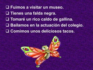 Fuimos a visitar un museo.
 Tienes una falda negra.
 Tomaré un rico caldo de gallina.
 Bailamos en la actuación del colegio.
 Comimos unos deliciosos tacos.
 