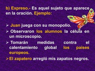 b) Expreso.- Es aquel sujeto que aparece
en la oración. Ejemplo:
 Juan juega con su monopolio.
 Observaron los alumnos la célula en
un microscopio.
 Tomarán medidas contra el
calentamiento global los países
europeos.
El zapatero arregló mis zapatos negros.
 