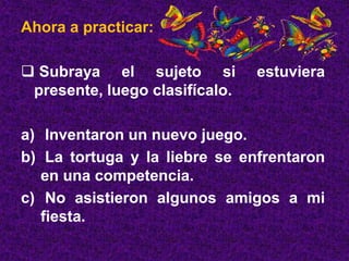 Ahora a practicar:
 Subraya el sujeto si estuviera
presente, luego clasifícalo.
a) Inventaron un nuevo juego.
b) La tortuga y la liebre se enfrentaron
en una competencia.
c) No asistieron algunos amigos a mi
fiesta.
 