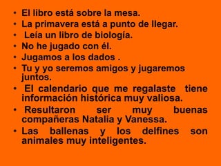 • El libro está sobre la mesa.
• La primavera está a punto de llegar.
• Leía un libro de biología.
• No he jugado con él.
• Jugamos a los dados .
• Tu y yo seremos amigos y jugaremos
juntos.
• El calendario que me regalaste tiene
información histórica muy valiosa.
• Resultaron ser muy buenas
compañeras Natalia y Vanessa.
• Las ballenas y los delfines son
animales muy inteligentes.
 