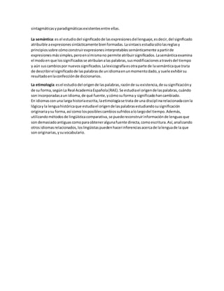 sintagmáticasyparadigmáticasexistentesentre ellas.
La semántica:es el estudiodel significadode lasexpresionesdellenguaje,esdecir,del significado
atribuible aexpresionessintácticamente bienformadas.Lasintaxisestudiasólolasreglasy
principiossobre cómoconstruirexpresionesinterpretablessemánticamente apartirde
expresionesmássimples,peroensímismano permite atribuirsignificados.Lasemánticaexamina
el modoen que lossignificadosse atribuíanalas palabras,susmodificacionesatravésdel tiempo
y aún suscambiospor nuevossignificados.Lalexicografíaesotraparte de lasemánticaque trata
de describirel significadode laspalabrasde unidiomaenunmomentodado,y suele exhibirsu
resultadoenlaconfecciónde diccionarios.
La etimología:esel estudiodel origende laspalabras,razónde su existencia,de susignificacióny
de su forma,segúnLa Real AcademiaEspañola(RAE).Se estudiael origende laspalabras,cuándo
son incorporadasaun idioma,de qué fuente,ycómosuforma y significadohancambiado.
En idiomasconuna larga historiaescrita,laetimologíase trata de una disciplinarelacionadaconla
lógicay la lenguahistóricaque estudiael origende laspalabrasestudiandosusignificación
originariaysu forma,así como losposiblescambiossufridosalolargodel tiempo.Además,
utilizandométodosde lingüísticacomparativa,se puedereconstruirinformaciónde lenguasque
son demasiadoantiguascomoparaobteneralgunafuente directa,comoescritura.Así,analizando
otros idiomasrelacionados,loslingüistaspuedenhacerinferenciasacercade lalenguade la que
son originarias,ysuvocabulario.
 