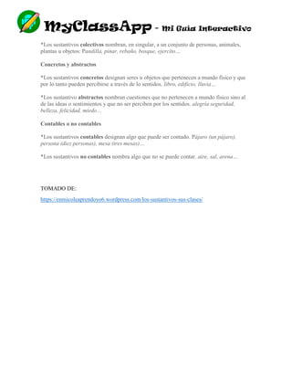 MyClassApp - Mi Guía Interactivo
*Los sustantivos colectivos nombran, en singular, a un conjunto de personas, animales,
plantas u objetos: Pandilla, pinar, rebaño, bosque, ejercito…
Concretos y abstractos
*Los sustantivos concretos designan seres u objetos que pertenecen a mundo físico y que
por lo tanto pueden percibirse a través de lo sentidos. libro, edificio, lluvia…
*Los sustantivo abstractos nombran cuestiones que no pertenecen a mundo físico sino al
de las ideas o sentimientos y que no ser perciben por los sentidos. alegría seguridad,
belleza, felicidad, miedo…
Contables o no contables
*Los sustantivos contables designan algo que puede ser contado. Pájaro (un pájaro),
persona (diez personas), mesa (tres mesas)…
*Los sustantivos no contables nombra algo que no se puede contar. aire, sal, arena…
TOMADO DE:
https://enmicoleaprendoyo6.wordpress.com/los-sustantivos-sus-clases/
 
