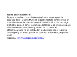 WEBGRAFIA : HTTP://KARLOS1992.BLOGSPOT.COM/
Teatro contemporáneo:
Aunque el realismo puro dejó de dominar la escena popular
después de la I Guerra Mundial, el teatro realista continuó vivo en
el ámbito comercial, sobre todo en Estados Unidos. Sin embargo,
el objetivo parecía ser el realismo psicológico, y se emplearon para
este fin recursos dramáticos y escénicos no realistas.
El teatro europeo no se hallaba tan mediatizado por el realismo
psicológico y su preocupación se centraba más en los juegos de
ideas
 