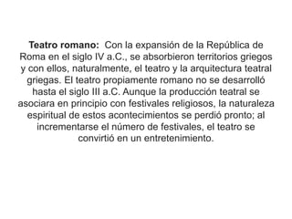 Teatro romano: Con la expansión de la República de
Roma en el siglo IV a.C., se absorbieron territorios griegos
y con ellos, naturalmente, el teatro y la arquitectura teatral
griegas. El teatro propiamente romano no se desarrolló
hasta el siglo III a.C. Aunque la producción teatral se
asociara en principio con festivales religiosos, la naturaleza
espiritual de estos acontecimientos se perdió pronto; al
incrementarse el número de festivales, el teatro se
convirtió en un entretenimiento.
 