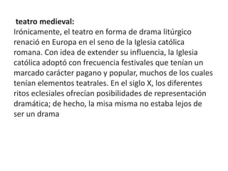 teatro medieval:
Irónicamente, el teatro en forma de drama litúrgico
renació en Europa en el seno de la Iglesia católica
romana. Con idea de extender su influencia, la Iglesia
católica adoptó con frecuencia festivales que tenían un
marcado carácter pagano y popular, muchos de los cuales
tenían elementos teatrales. En el siglo X, los diferentes
ritos eclesiales ofrecían posibilidades de representación
dramática; de hecho, la misa misma no estaba lejos de
ser un drama
 