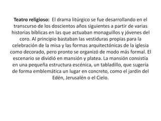 Teatro religioso: El drama litúrgico se fue desarrollando en el
transcurso de los doscientos años siguientes a partir de varias
historias bíblicas en las que actuaban monaguillos y jóvenes del
coro. Al principio bastaban las vestiduras propias para la
celebración de la misa y las formas arquitectónicas de la iglesia
como decorado, pero pronto se organizó de modo más formal. El
escenario se dividió en mansión y platea. La mansión consistía
en una pequeña estructura escénica, un tabladillo, que sugería
de forma emblemática un lugar en concreto, como el jardín del
Edén, Jerusalén o el Cielo.
 