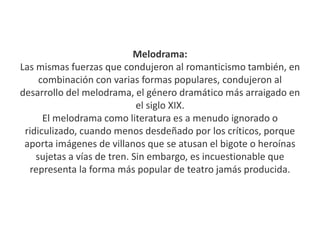 Melodrama:
Las mismas fuerzas que condujeron al romanticismo también, en
combinación con varias formas populares, condujeron al
desarrollo del melodrama, el género dramático más arraigado en
el siglo XIX.
El melodrama como literatura es a menudo ignorado o
ridiculizado, cuando menos desdeñado por los críticos, porque
aporta imágenes de villanos que se atusan el bigote o heroínas
sujetas a vías de tren. Sin embargo, es incuestionable que
representa la forma más popular de teatro jamás producida.
 