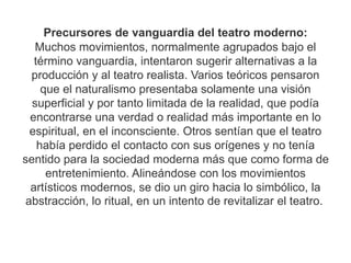 Precursores de vanguardia del teatro moderno:
Muchos movimientos, normalmente agrupados bajo el
término vanguardia, intentaron sugerir alternativas a la
producción y al teatro realista. Varios teóricos pensaron
que el naturalismo presentaba solamente una visión
superficial y por tanto limitada de la realidad, que podía
encontrarse una verdad o realidad más importante en lo
espiritual, en el inconsciente. Otros sentían que el teatro
había perdido el contacto con sus orígenes y no tenía
sentido para la sociedad moderna más que como forma de
entretenimiento. Alineándose con los movimientos
artísticos modernos, se dio un giro hacia lo simbólico, la
abstracción, lo ritual, en un intento de revitalizar el teatro.
 