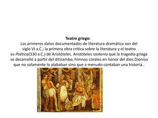 Teatro griego:
Los primeros datos documentados de literatura dramática son del
siglo VI a.C.; la primera obra crítica sobre la literatura y el teatro
es Poética(330 a.C.) de Aristóteles. Aristóteles sostenía que la tragedia griega
se desarrolló a partir del ditirambo, himnos corales en honor del dios Dioniso
que no solamente lo alababan sino que a menudo contaban una historia..
 