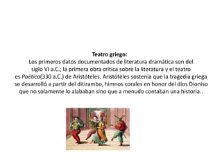 Teatro griego:
Los primeros datos documentados de literatura dramática son del
siglo VI a.C.; la primera obra crítica sobre la literatura y el teatro
es Poética(330 a.C.) de Aristóteles. Aristóteles sostenía que la tragedia griega
se desarrolló a partir del ditirambo, himnos corales en honor del dios Dioniso
que no solamente lo alababan sino que a menudo contaban una historia..
 