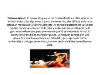 Teatro religioso: El drama litúrgico se fue desarrollando en el transcurso de
los doscientos años siguientes a partir de varias historias bíblicas en las que
actuaban monaguillos y jóvenes del coro. Al principio bastaban las vestiduras
propias para la celebración de la misa y las formas arquitectónicas de la
iglesia como decorado, pero pronto se organizó de modo más formal. El
escenario se dividió en mansión y platea. La mansión consistía en una
pequeña estructura escénica, un tabladillo, que sugería de forma
emblemática un lugar en concreto, como el jardín del Edén, Jerusalén o el
Cielo.
 