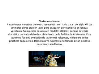 Teatro neoclásico:
Las primeras muestras de teatro renacentista en Italia datan del siglo XV. Las
primeras obras eran en latín, pero acabaron por escribirse en lengua
vernácula. Solían estar basadas en modelos clásicos, aunque la teoría
dramática derivaba del redescubrimiento de la Poética de Aristóteles. Este
teatro no fue una evolución de las formas religiosas, ni siquiera de las
prácticas populares o dramáticas ya existentes; se trataba de un proceso
puramente académico.
 