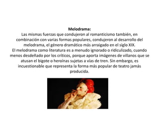 Melodrama:
Las mismas fuerzas que condujeron al romanticismo también, en
combinación con varias formas populares, condujeron al desarrollo del
melodrama, el género dramático más arraigado en el siglo XIX.
El melodrama como literatura es a menudo ignorado o ridiculizado, cuando
menos desdeñado por los críticos, porque aporta imágenes de villanos que se
atusan el bigote o heroínas sujetas a vías de tren. Sin embargo, es
incuestionable que representa la forma más popular de teatro jamás
producida.
 