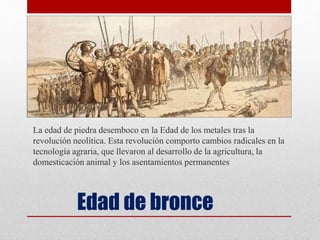 Edad de bronce
La edad de piedra desemboco en la Edad de los metales tras la
revolución neolítica. Esta revolución comporto cambios radicales en la
tecnología agraria, que llevaron al desarrollo de la agricultura, la
domesticación animal y los asentamientos permanentes
 