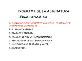 PROGRAMA DE LA ASIGNATURA
TERMODINAMICA
1.- INTRODUCCION Y CONCEPTOS BASICOS , SISTEMAS DE
UNIDADADES DE MEDIDAS
2.-SUSTANCIAS PURAS
3.-TRABAJO Y ENERGIA
4.- PRIMERA LEY DE LA TERMODINAMICA
5.-SEGUNDA LEY DE LA TERMODINAMICA
6.- SUSTANCIA DE TRABAJO y VAPOR
7.-COMBUSTION
 
