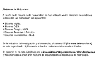 Sistemas de Unidades:
A través de la historia de la humanidad, se han utilizado varios sistemas de unidades,
entre ellos se mencionan los siguientes:
Sistema Inglés.
Sistema CGS.
Sistema Giorgi o MKS.
Sistema Terrestre o Técnico.
Sistema Internacional (S.I.).
En la industria, la investigación y el desarrollo, el sistema SI (Sistema Internacional)
se esta imponiendo rápidamente sobre los restantes sistemas de unidades.
El sistema SI ha sido adoptado por la International Organization for Standardization
y recomendado por un gran numero de organizaciones nacionales de metrología.
 