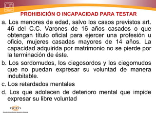 PROHIBICIÓN O INCAPACIDAD PARA TESTAR
a. Los menores de edad, salvo los casos previstos art.
46 del C.C. Varones de 16 años casados o que
obtengan título oficial para ejercer una profesión u
oficio, mujeres casadas mayores de 14 años. La
capacidad adquirida por matrimonio no se pierde por
la terminación de éste.
b. Los sordomudos, los ciegosordos y los ciegomudos
que no puedan expresar su voluntad de manera
indubitable.
c. Los retardados mentales
d. Los que adolecen de deterioro mental que impide
expresar su libre voluntad
 