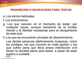 PROHIBICIÓN O INCAPACIDAD PARA TESTAR
e. Los ebrios habituales
f. Los toxicómanos
g. Los que carecen en el momento de testar, por
cualquier causa, aunque transitoria de la lucidez
mental y la libertad necesarias para el otorgamiento
de este acto.
h. Los que se encuentren privados de discernimiento.
Las demás personas relativamente incapaces, como
los pródigos, los que incurren en mala gestión y los
que sufren pena que lleva anexa interdicción civil
tienen la facultad plena para testar, a pesar de estar
sujetos a curatela.
 