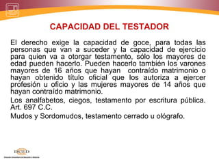 CAPACIDAD DEL TESTADOR
El derecho exige la capacidad de goce, para todas las
personas que van a suceder y la capacidad de ejercicio
para quien va a otorgar testamento, sólo los mayores de
edad pueden hacerlo. Pueden hacerlo también los varones
mayores de 16 años que hayan contraído matrimonio o
hayan obtenido título oficial que los autoriza a ejercer
profesión u oficio y las mujeres mayores de 14 años que
hayan contraído matrimonio.
Los analfabetos, ciegos, testamento por escritura pública.
Art. 697 C.C.
Mudos y Sordomudos, testamento cerrado u ológrafo.
 