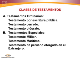 CLASES DE TESTAMENTOS
A. Testamentos Ordinarios:
Testamento por escritura pública.
Testamento cerrado.
Testamento ológrafo.
B. Testamentos Especiales:
Testamento Militar.
Testamento Marítimo.
Testamento de peruano otorgado en el
Extranjero.
 