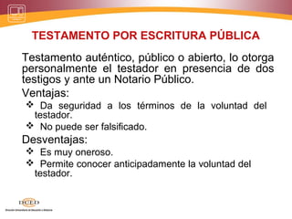 TESTAMENTO POR ESCRITURA PÚBLICA
Testamento auténtico, público o abierto, lo otorga
personalmente el testador en presencia de dos
testigos y ante un Notario Público.
Ventajas:
 Da seguridad a los términos de la voluntad del
testador.
 No puede ser falsificado.
Desventajas:
 Es muy oneroso.
 Permite conocer anticipadamente la voluntad del
testador.
 