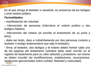 Es el que otorga el testador o causante, en presencia de los testigos
y ante notario público.
Formalidades:
- manifestación de voluntad.
- intervención de personas (interviene el notario publico y dos
testigos hábiles).
- intervención del notario (el escribe el testamento de su puño y
letra).
- debe ser leído, claro e indistintamente por dos personas (notario y
testador o testigo testamentario que elija el testador).
- firma, el testador, dos testigos y el notario deben formar cada uno
de las paginas del testamento (siempre debe estar inscrito en el
registro de testamento para su valor absoluto y probatorio, así mismo
se deben inscribir las modificaciones, ampliaciones, revocaciones,
sentencias ejecutoriadas sobre nulidad, falsedad y caducidad).
 