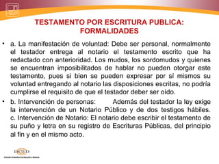TESTAMENTO POR ESCRITURA PUBLICA:
FORMALIDADES
• a. La manifestación de voluntad: Debe ser personal, normalmente
el testador entrega al notario el testamento escrito que ha
redactado con anterioridad. Los mudos, los sordomudos y quienes
se encuentran imposibilitados de hablar no pueden otorgar este
testamento, pues si bien se pueden expresar por sí mismos su
voluntad entregando al notario las disposiciones escritas, no podría
cumplirse el requisito de que el testador deber ser oído.
• b. Intervención de personas: Además del testador la ley exige
la intervención de un Notario Público y de dos testigos hábiles.
c. Intervención de Notario: El notario debe escribir el testamento de
su puño y letra en su registro de Escrituras Públicas, del principio
al fin y en el mismo acto.
 