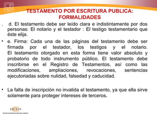 TESTAMENTO POR ESCRITURA PUBLICA:
FORMALIDADES
. d. El testamento debe ser leído clara e indistintamente por dos
personas: El notario y el testador : El testigo testamentario que
éste elija.
• e. Firma: Cada una de las páginas del testamento debe ser
firmada por el testador, los testigos y el notario.
El testamento otorgado en esta forma tiene valor absoluto y
probatorio de todo instrumento público. El testamento debe
inscribirse en el Registro de Testamentos, así como las
modificaciones, ampliaciones, revocaciones, sentencias
ejecutoriadas sobre nulidad, falsedad y caducidad.
• La falta de inscripción no invalida el testamento, ya que ella sirve
solamente para proteger intereses de terceros.
 