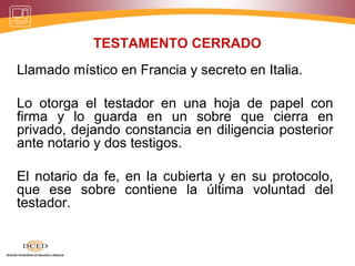 TESTAMENTO CERRADO
Llamado místico en Francia y secreto en Italia.
Lo otorga el testador en una hoja de papel con
firma y lo guarda en un sobre que cierra en
privado, dejando constancia en diligencia posterior
ante notario y dos testigos.
El notario da fe, en la cubierta y en su protocolo,
que ese sobre contiene la última voluntad del
testador.
 
