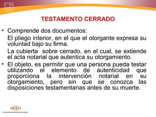 TESTAMENTO CERRADO
• Comprende dos documentos:
El pliego interior, en el que el otorgante expresa su
voluntad bajo su firma.
La cubierta sobre cerrado, en el cual, se extiende
el acta notarial que autentica su otorgamiento.
• El objeto, es permitir que una persona pueda testar
utilizando el elemento de autenticidad que
proporciona la intervención notarial en su
otorgamiento, pero sin que se conozca las
disposiciones testamentarias antes de su muerte.
 