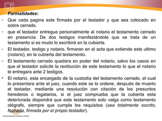 Formalidades:
- Que cada pagina este firmada por el testador y que sea colocado en
sobre cerrado.
- que el testador entregue personalmente al notario el testamento cerrado
en presencia: De dos testigos manifestándole que se trata de un
testamento si es mudo lo escribirá en la cubierta.
- El testador, testigo y notario, firmaran en el acta que extiende este ultimo
(notario), en la cubierta del testamento.
- El testamento cerrado quedara en poder del notario, salvo los casos en
que el testador solicite la restitución de este testamento lo que el notario
le entregara ante 2 testigos.
• El notario, esta encargado de la custodia del testamento cerrado, el cual
lo presentara ante el juez, cuando este se lo ordene, después de muerto
el testador, mediante una resolución con citación de los presuntos
herederos o legatarios, si el juez comprueba que la cubierta esta
deteriorada dispondrá que este testamento solo valga como testamento
ológrafo, siempre que cumpla los requisitos (sea totalmente escrito,
fechada, firmada por el propio testador).
 