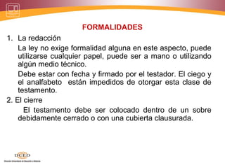 FORMALIDADES
1. La redacción
La ley no exige formalidad alguna en este aspecto, puede
utilizarse cualquier papel, puede ser a mano o utilizando
algún medio técnico.
Debe estar con fecha y firmado por el testador. El ciego y
el analfabeto están impedidos de otorgar esta clase de
testamento.
2. El cierre
El testamento debe ser colocado dentro de un sobre
debidamente cerrado o con una cubierta clausurada.
 