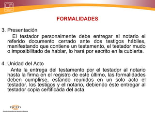 FORMALIDADES
3. Presentación
El testador personalmente debe entregar al notario el
referido documento cerrado ante dos testigos hábiles,
manifestando que contiene un testamento, el testador mudo
o imposibilitado de hablar, lo hará por escrito en la cubierta.
4. Unidad del Acto
Ante la entrega del testamento por el testador al notario
hasta la firma en el registro de este último, las formalidades
deben cumplirse, estando reunidos en un solo acto el
testador, los testigos y el notario, debiendo éste entregar al
testador copia certificada del acta.
 