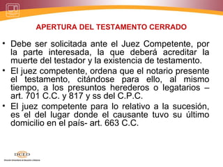 APERTURA DEL TESTAMENTO CERRADO
• Debe ser solicitada ante el Juez Competente, por
la parte interesada, la que deberá acreditar la
muerte del testador y la existencia de testamento.
• El juez competente, ordena que el notario presente
el testamento, citándose para ello, al mismo
tiempo, a los presuntos herederos o legatarios –
art. 701 C.C. y 817 y ss del C.P.C.
• El juez competente para lo relativo a la sucesión,
es el del lugar donde el causante tuvo su último
domicilio en el país- art. 663 C.C.
 