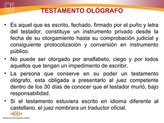 TESTAMENTO OLÓGRAFO
• Es aquel que es escrito, fechado, firmado por el puño y letra
del testador, constituye un instrumento privado desde la
fecha de su otorgamiento hasta su comprobación judicial y
consiguiente protocolización y conversión en instrumento
público.
• No puede ser otorgado por analfabeto, ciego y por todos
aquellos que tengan un impedimento de escribir.
• La persona que conserve en su poder un testamento
ológrafo, esta obligada a presentarlo al juez competente
dentro de los 30 días de conocer que el testador murió, bajo
responsabilidad.
• Si el testamento estuviera escrito en idioma diferente al
castellano, el juez nombrara un traductor oficial.
 