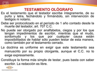 TESTAMENTO OLÓGRAFO
Es el testamento que el testador escribe íntegramente, de su
puño y letra, fechándolo y firmándolo, sin intervención de
testigos ni notario.
Debe ser protocolizado en el período de 1 año contado desde la
muerte del testador, art. 707 C.C.
No puede ser otorgado por analfabetos, ciegos y por los que
tengan impedimentos de escribir, mientras que el mudo,
sordomudo y los que por cualquier causa están
imposibilitados de hablar sólo pueden testar de esta manera,
como también por el testamento cerrado.
La doctrina es uniforme en exigir que este testamento sea
manuscrito por su propio otorgante, aunque el C.C. no lo
exige expresamente.
Constituye la forma más simple de testar, pues basta con saber
escribir. La redacción es libre.
 