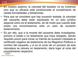 • En nuestro sistema, la voluntad del testador no es irrestricta
sino que su eficacia está condicionada al cumplimiento de
ciertas formalidades y limitaciones.
• Para que se considere que hay sucesión testada, la voluntad
del causante debe estar expresada en un acto jurídico
especial como es el testamento, de tal modo que cuando éste
exista nos encontraremos ante un caso de sucesión
testamentaria.
• Es por ello, que a la muerte del causante debe investigarse,
primero si existe o no testamento que haya otorgado, siendo
requisito previo para iniciar un trámite de sucesión intestada el
certificado negativo de testamento de los Registros Públicos a
nombre del causante, y si en el curso de un proceso de esta
naturaleza se ubicara un testamento, daría lugar al corte del
procedimiento respectivo.
 