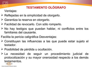 TESTAMENTO OLÓGRAFO
Ventajas:
 Reflejadas en la simplicidad de otorgarlo.
 Garantiza la reserva en otorgarlo.
 Facilidad de revocarlo. Con sólo romperlo.
 No hay testigos que puedan hablar, ni conflictos entre los
familiares del causante.
Facilita la pericia caligráfica Desventajas:
 Constituyen las influencias a las que puede estar sujeto el
testador.
 Posibilidad de pérdida u ocultación.
 La necesidad de seguir un procedimiento judicial de
protocolización y su mayor onerosidad respecto a los demás
testamentos.
 