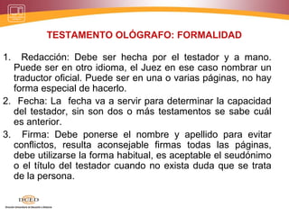 TESTAMENTO OLÓGRAFO: FORMALIDAD
1. Redacción: Debe ser hecha por el testador y a mano.
Puede ser en otro idioma, el Juez en ese caso nombrar un
traductor oficial. Puede ser en una o varias páginas, no hay
forma especial de hacerlo.
2. Fecha: La fecha va a servir para determinar la capacidad
del testador, sin son dos o más testamentos se sabe cuál
es anterior.
3. Firma: Debe ponerse el nombre y apellido para evitar
conflictos, resulta aconsejable firmas todas las páginas,
debe utilizarse la forma habitual, es aceptable el seudónimo
o el título del testador cuando no exista duda que se trata
de la persona.
 