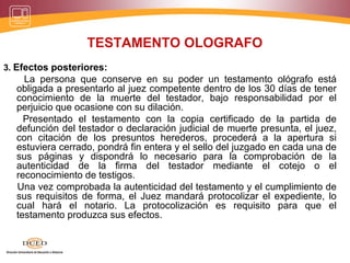TESTAMENTO OLOGRAFO
3. Efectos posteriores:
La persona que conserve en su poder un testamento ológrafo está
obligada a presentarlo al juez competente dentro de los 30 días de tener
conocimiento de la muerte del testador, bajo responsabilidad por el
perjuicio que ocasione con su dilación.
Presentado el testamento con la copia certificado de la partida de
defunción del testador o declaración judicial de muerte presunta, el juez,
con citación de los presuntos herederos, procederá a la apertura si
estuviera cerrado, pondrá fin entera y el sello del juzgado en cada una de
sus páginas y dispondrá lo necesario para la comprobación de la
autenticidad de la firma del testador mediante el cotejo o el
reconocimiento de testigos.
Una vez comprobada la autenticidad del testamento y el cumplimiento de
sus requisitos de forma, el Juez mandará protocolizar el expediente, lo
cual hará el notario. La protocolización es requisito para que el
testamento produzca sus efectos.
 