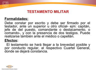 TESTAMENTO MILITAR
Formalidades:
Debe constar por escrito y debe ser firmado por el
testador, ante un superior u otro oficial- ejm: capitán,
jefe de del puesto, comandante o destacamento, o
comando-, y con la presencia de dos testigos. Puede
realizarse también ante el médico o capellán.
Efectos:
El testamento se hará llegar a la brevedad posible y
por conducto regular, al respectivo Cuartel General,
donde se dejará constancia.
 