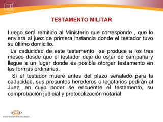 TESTAMENTO MILITAR
Luego será remitido al Ministerio que corresponde , que lo
enviará al juez de primera instancia donde el testador tuvo
su último domicilio.
La caducidad de este testamento se produce a los tres
meses desde que el testador deje de estar de campaña y
llegue a un lugar donde es posible otorgar testamento en
las formas ordinarias.
Si el testador muere antes del plazo señalado para la
caducidad, sus presuntos herederos o legatarios pedirán al
Juez, en cuyo poder se encuentre el testamento, su
comprobación judicial y protocolización notarial.
 