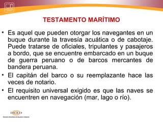 TESTAMENTO MARÍTIMO
• Es aquel que pueden otorgar los navegantes en un
buque durante la travesía acuática o de cabotaje.
Puede tratarse de oficiales, tripulantes y pasajeros
a bordo, que se encuentre embarcado en un buque
de guerra peruano o de barcos mercantes de
bandera peruana.
• El capitán del barco o su reemplazante hace las
veces de notario.
• El requisito universal exigido es que las naves se
encuentren en navegación (mar, lago o río).
 