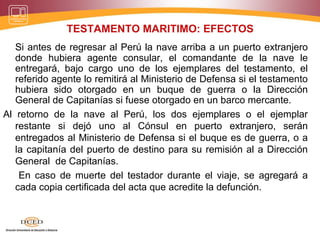 TESTAMENTO MARITIMO: EFECTOS
Si antes de regresar al Perú la nave arriba a un puerto extranjero
donde hubiera agente consular, el comandante de la nave le
entregará, bajo cargo uno de los ejemplares del testamento, el
referido agente lo remitirá al Ministerio de Defensa si el testamento
hubiera sido otorgado en un buque de guerra o la Dirección
General de Capitanías si fuese otorgado en un barco mercante.
Al retorno de la nave al Perú, los dos ejemplares o el ejemplar
restante si dejó uno al Cónsul en puerto extranjero, serán
entregados al Ministerio de Defensa si el buque es de guerra, o a
la capitanía del puerto de destino para su remisión al a Dirección
General de Capitanías.
En caso de muerte del testador durante el viaje, se agregará a
cada copia certificada del acta que acredite la defunción.
 