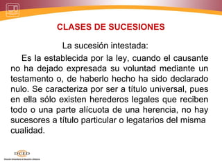 CLASES DE SUCESIONES
La sucesión intestada:
Es la establecida por la ley, cuando el causante
no ha dejado expresada su voluntad mediante un
testamento o, de haberlo hecho ha sido declarado
nulo. Se caracteriza por ser a título universal, pues
en ella sólo existen herederos legales que reciben
todo o una parte alícuota de una herencia, no hay
sucesores a título particular o legatarios del misma
cualidad.
 