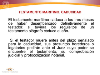 TESTAMENTO MARITIMO. CADUCIDAD
El testamento marítimo caduca a los tres meses
de haber desembarcado definitivamente el
testador, si tuviera los requisitos de un
testamento ológrafo caduca al año.
Si el testador muere antes del plazo señalado
para la caducidad, sus presuntos herederos o
legatarios pedirán ante el Juez cuyo poder se
encuentre el testamento, su comprobación
judicial y protocolización notarial.
 